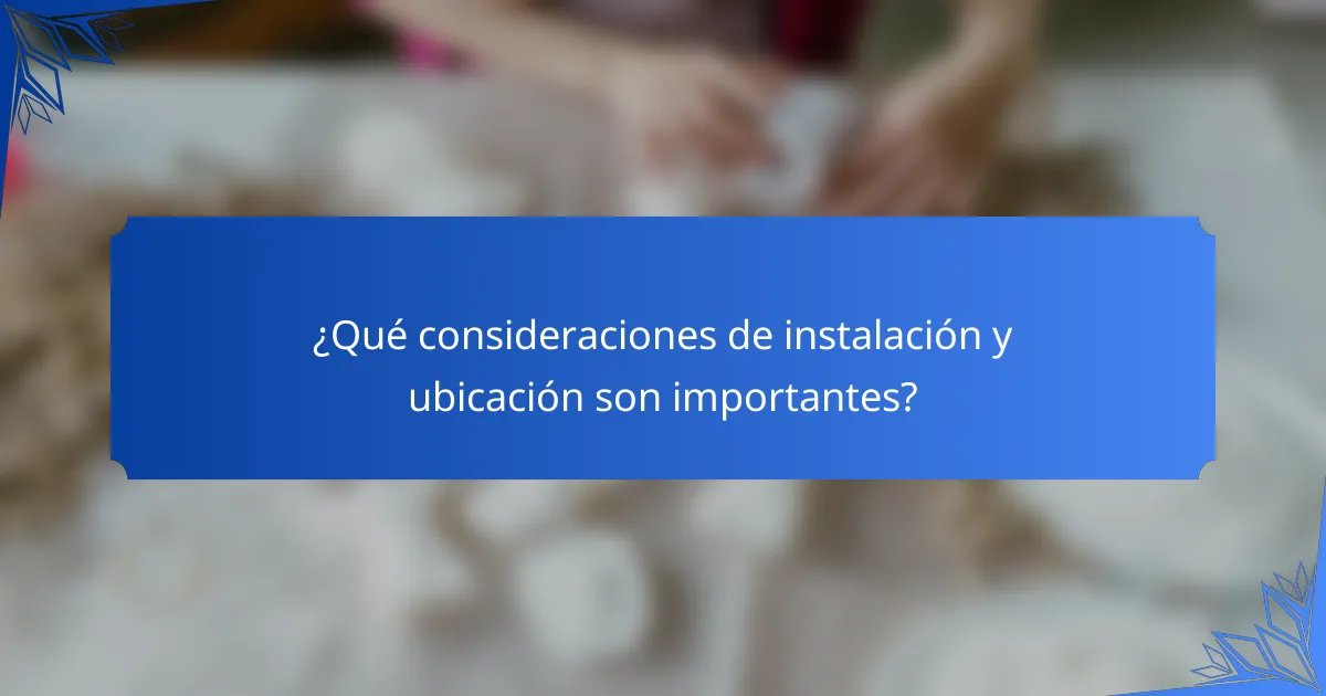 ¿Qué consideraciones de instalación y ubicación son importantes?